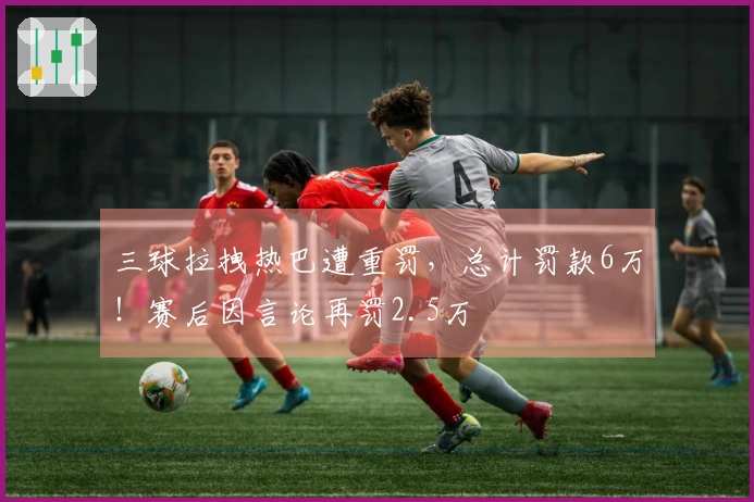 三球拉拽热巴遭重罚，总计罚款6万！赛后因言论再罚2.5万