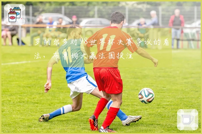 罗纳尔多对98世界杯决赛争议的看法，布鲁姆大赢法国投注