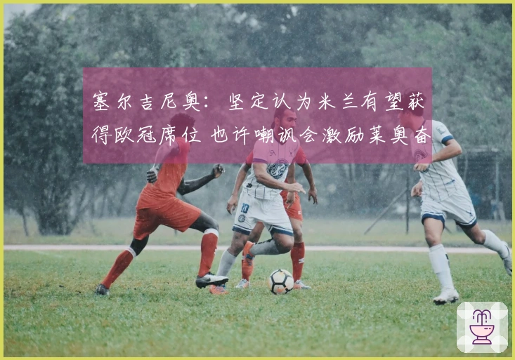 塞尔吉尼奥：坚定认为米兰有望获得欧冠席位 也许嘲讽会激励莱奥奋发图强