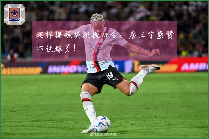 沈梓捷强调把握机会，廖三宁盛赞四位球员！