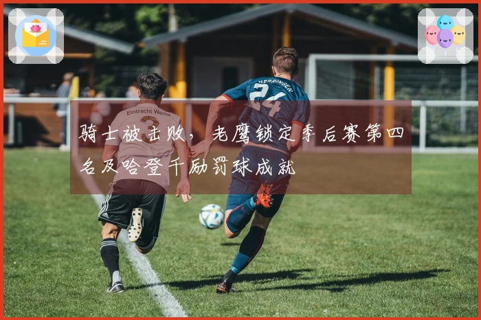 骑士被击败，老鹰锁定季后赛第四名及哈登千励罚球成就