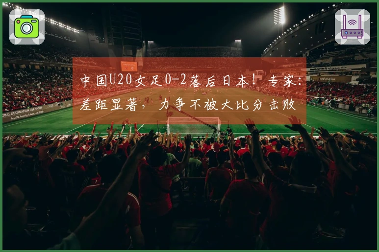 中国U20女足0-2落后日本！专家：差距显著，力争不被大比分击败