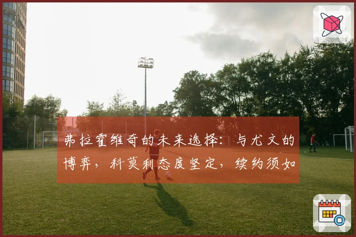 弗拉霍维奇的未来选择：与尤文的博弈，科莫利态度坚定，续约须如此