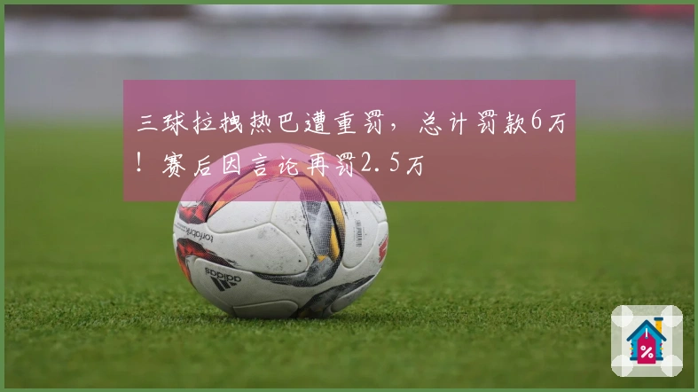 三球拉拽热巴遭重罚，总计罚款6万！赛后因言论再罚2.5万