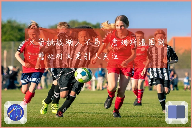 火箭挑战湖人不易，詹姆斯遭围剿，詹杜对决更引人关注