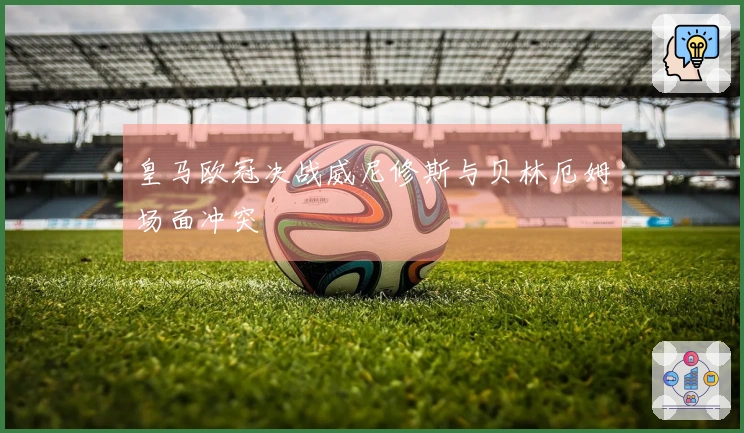 皇马欧冠决战威尼修斯与贝林厄姆场面冲突
