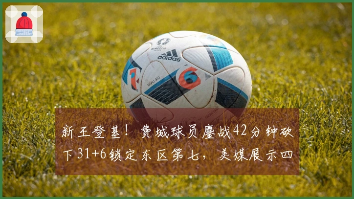 新王登基！费城球员鏖战42分钟砍下31+6锁定东区第七，美媒展示四项生涯新高数据
