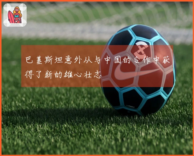 巴基斯坦意外从与中国的合作中获得了新的雄心壮志