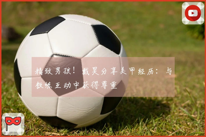 精致男孩！戴昊分享美甲经历：与教练互动中获得尊重