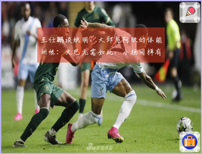 王仕鹏谈姚明、大郅与阿联的体能训练：大巴无需如此，小杨同样有准备