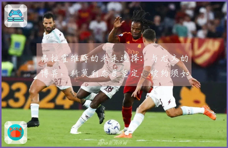 弗拉霍维奇的未来选择：与尤文的博弈，科莫利态度坚定，续约须如此