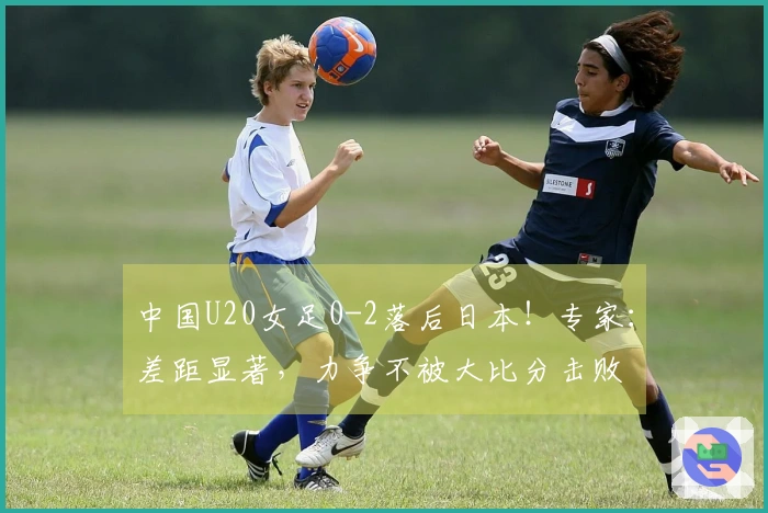 中国U20女足0-2落后日本！专家：差距显著，力争不被大比分击败