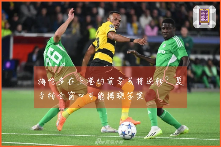 梅伦多在上港的前景或将逆转？夏季转会窗口可能揭晓答案