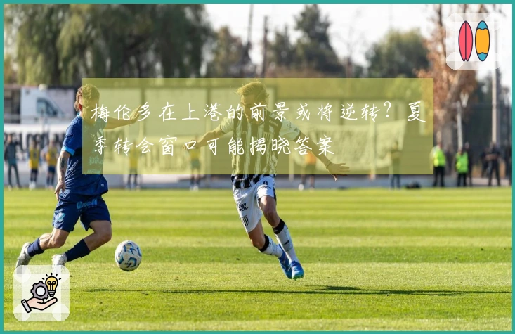 梅伦多在上港的前景或将逆转？夏季转会窗口可能揭晓答案