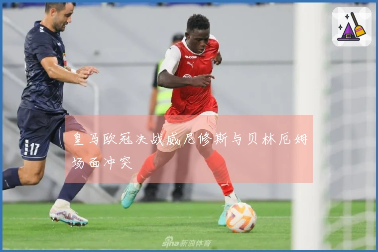 皇马欧冠决战威尼修斯与贝林厄姆场面冲突