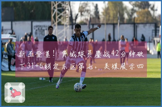 新王登基！费城球员鏖战42分钟砍下31+6锁定东区第七，美媒展示四项生涯新高数据