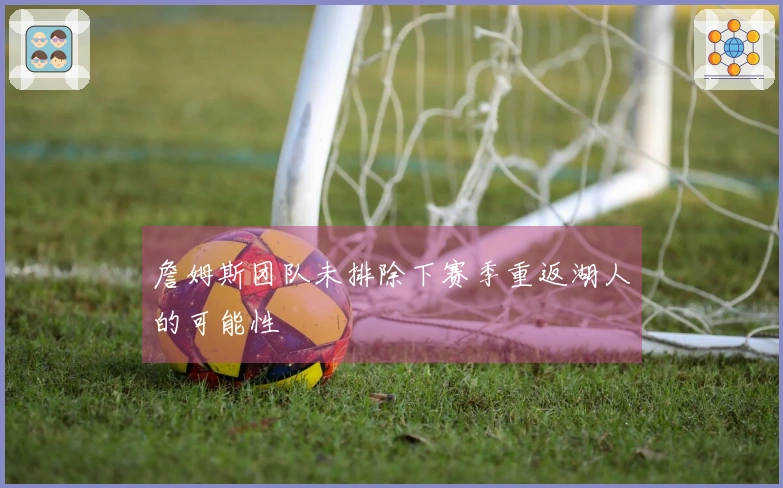 詹姆斯团队未排除下赛季重返湖人的可能性