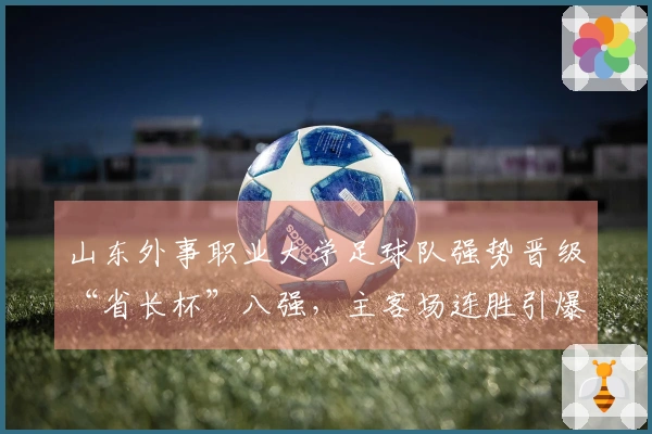 山东外事职业大学足球队强势晋级“省长杯”八强，主客场连胜引爆赛场！